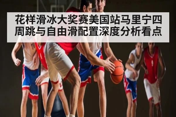 花样滑冰大奖赛美国站马里宁四周跳与自由滑配置深度分析看点