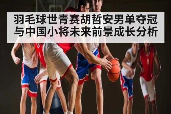 羽毛球世青赛胡哲安男单夺冠与中国小将未来前景成长分析