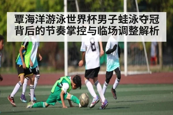 覃海洋游泳世界杯男子蛙泳夺冠背后的节奏掌控与临场调整解析